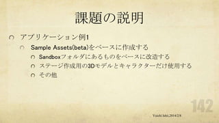 課題の説明
アプリケーション例1
Sample Assets(beta)をベースに作成する
Sandboxフォルダにあるものをベースに改造する
ステージ作成用の3Dモデルとキャラクターだけ使用する
その他

Yuichi Ishii,2014/2/8

 