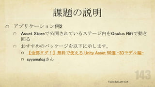 課題の説明
アプリケーション例2
Asset Storeで公開されているステージ内をOculus Riftで動き
回る
おすすめのパッケージを以下に示します。
【全部タダ！】無料で使える Unity Asset 50選 -3Dモデル編syyamalogさん

Yuichi Ishii,2014/2/8

 