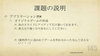 課題の説明
アプリケーション例4
オリジナルゲームの作成
次のスライドにアイディアだけ書いておきます。
煮るなり焼くなり好きにしてください。

(資料作りに追われてゲームを作れなかったなんて言えな
い・・・)

Yuichi Ishii,2014/2/8

 