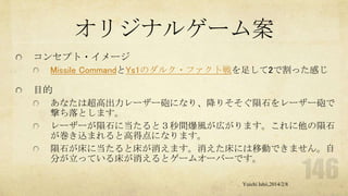 オリジナルゲーム案
コンセプト・イメージ
Missile CommandとYs1のダルク・ファクト戦を足して2で割った感じ

目的
あなたは超高出力レーザー砲になり、降りそそぐ隕石をレーザー砲で
撃ち落とします。
レーザーが隕石に当たると３秒間爆風が広がります。これに他の隕石
が巻き込まれると高得点になります。
隕石が床に当たると床が消えます。消えた床には移動できません。自
分が立っている床が消えるとゲームオーバーです。
Yuichi Ishii,2014/2/8

 