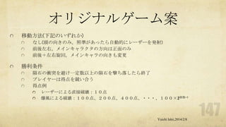 オリジナルゲーム案
移動方法(下記のいずれか)
なし(頭の向きのみ。照準があったら自動的にレーザーを発射)
前後左右。メインキャラクタの方向は正面のみ
前後＋左右旋回。メインキャラの向きも変更

勝利条件
隕石の衝突を避け一定数以上の隕石を撃ち落したら終了
プレイヤーは得点を競い合う
得点例
レーザーによる直接破壊：１０点
爆風による破壊：１００点、２００点、４００点、・・・、１００×2個数-1

Yuichi Ishii,2014/2/8

 