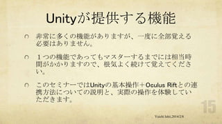Unityが提供する機能
非常に多くの機能がありますが、一度に全部覚える
必要はありません。
１つの機能であってもマスターするまでには相当時
間がかかりますので、根気よく続けて覚えてくださ
い。
このセミナーではUnityの基本操作＋Oculus Riftとの連
携方法についての説明と、実際の操作を体験してい
ただきます。
Yuichi Ishii,2014/2/8

 