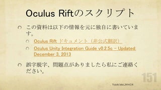 Oculus Riftのスクリプト
この資料は以下の情報を元に独自に書いていま
す。
Oculus Rift ドキュメント（非公式翻訳）
Oculus Unity Integration Guide v0.2.5c - Updated:
December 3, 2013

誤字脱字、問題点がありましたら私にご連絡く
ださい。
Yuichi Ishii,2014/2/8

 