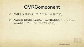 OVRComponent
OVRクラスのベースクラスとなります。
Awake(), Start(), Update(), LateUpdate()メソッドに
virtualキーワードがついています。

Yuichi Ishii,2014/2/8

 