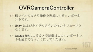 OVRCameraController
低レベルのカメラ操作を容易にするコンポーネ
ントです。
Unity およびカメラのメインのインタフェースと
なります。
Oculus Riftによるカメラ制御はこのコンポーネン
トを通じて行うようにしてください。
Yuichi Ishii,2014/2/8

 