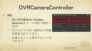 OVRCameraController
IPD
瞳孔間距離(Inter-Pupillary
Distance)をメール単位で指定し
ます。
デフォルトでは一般的な平均値
が設定されています。
必要に応じて上書きすることが
できます。
Yuichi Ishii,2014/2/8

 