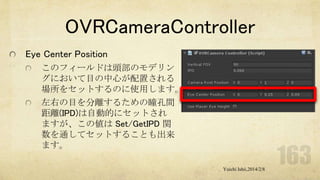 OVRCameraController
Eye Center Position
このフィールドは頭部のモデリン
グにおいて目の中心が配置される
場所をセットするのに使用します。
左右の目を分離するための瞳孔間
距離(IPD)は自動的にセットされ
ますが、この値は Set/GetIPD 関
数を通してセットすることも出来
ます。
Yuichi Ishii,2014/2/8

 