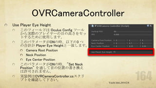 OVRCameraController
Use Player Eye Height
このフィールドは Oculus Config ツール
から実際のプレイヤーの目の高さをセッ
トするために使用します。
このパラメータがONの時、以下の3 つ
の合計が Player Eye Heightと一致します。
Camera Root Position
Neck Position
Eye Center Position

このパラメータがONの時、 "Set Neck
Position" を通して首の位置の書き換え
は許可されません。
実装例はOVRCameraController.csスクリ
プトを確認して下さい。
Yuichi Ishii,2014/2/8

 