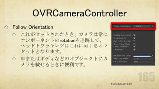 OVRCameraController
Follow Orientation
これがセットされたとき、カメラは常に
コンポーネントのrotationを追跡して、
ヘッドトラッキングはこれに対するオフ
セットとなります。
車またはボディなどのオブジェクトにカ
メラを載せるときに便利です。

Yuichi Ishii,2014/2/8

 