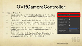 OVRCameraController
Tracker Rotates Y
これがONのとき、カメラの実際のY軸回転に元づいて、それが
アタッチされている親のTransformのY軸rotationの値をセットし
ます。
これを拡張してX およびZ軸の値も対応させることができます。
カメラの実際の向きに元づいて、他のコンポーネントまたは他
のゲームオブジェクトへフィードバックを反映させるのに便利
です。
現時点ではヘッドトラッキングを実現してコントローラの
Forward 方向に反映させる際に、OVRPlayerController によって使
用されます。
このコンポーネントの親 TransformをFollow Orientation にセット
したうえで Tracker Rotates Y を true とすることで方向
(orientation)に対してフィードバックを反映します。

Yuichi Ishii,2014/2/8

 