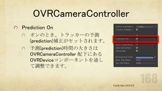 OVRCameraController
Prediction On
オンのとき、トラッカーの予測
(prediction)補正がセットされます。
予測(prediction)時間の大きさは
OVRCameraController 配下にある
OVRDeviceコンポーネントを通し
て調整できます。

Yuichi Ishii,2014/2/8

 