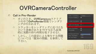 OVRCameraController
Call in Pre-Render
オンのとき、OVRCamera.csスクリプ
トの中でOnPreRender関数でレンダリ
ングが行われます。
トラッカーをレンダリングに近づける
という効果があります(すなわち結果
的に実際の待ち時間を低下させる) 。
しかし、この設定による発生する問題
については「既知の問題」を参照して
下さい。

Yuichi Ishii,2014/2/8

 