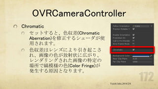 OVRCameraController
Chromatic
セットすると、色収差(Chromatic
Aberration)を修正するシェーダが使
用されます。
色収差はレンズにより引き起こさ
れ、画像の色が放射状に広がり、
レンダリングされた画像の特定の
場所で縞模様の色(Color Fringe)が
発生する原因となります。
Yuichi Ishii,2014/2/8

 