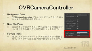 OVRCameraController
Background Color
OVRCameraController プレハブにアタッチされた両方
のカメラの背景色を設定します。

Near Clip Plane
両方のカメラのニアクリップ平面(カメラの描画を行
う、カメラから最も近い点)の値をセットします。

Far Clip Plane
両方のカメラのファークリップ平面(カメラの描画を
行う、カメラから最も遠い点)の値をセットします。

Yuichi Ishii,2014/2/8

 