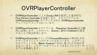 OVRPlayerController
OVRPlayerController によりOculus Riftを使用した基本的な
First Person Controllerを実装します。このスクリプトは
OVRCameraController がアタッチされた OVRPlayerController
プレハブにアタッチされています。
OVRPlayerControllerスクリプトは、Character Controllerを自動
的に追加します。したがって、Sceneに適切なCollisionを設定
することで相互作用します。
OVRPlayerControllerプレハブはForwardDirectionと呼ばれる空
のゲームオブジェクトがアタッチされています。このゲーム
のオブジェクトは、Motor Controlの方向に基づいた行列が含
まれています。このゲームオブジェクトは主にプレイヤーの
モデルを格納します。
Yuichi Ishii,2014/2/8

 