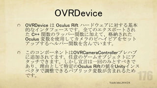 OVRDevice
OVRDevice は Oculus Rift ハードウェアに対する基本
的なインタフェースです。全てのエクスポートされ
た C++ 関数のラッパー関数に加えて、格納された
Oculus 変数を使用してカメラのビヘイビアをセット
アップするヘルパー関数を含んでいます。
このコンポーネントはOVRCameraControllerプレハブ
に追加されてます。任意のゲームオブジェクトにア
タッチできます。しかし宣言は一回のみとすべきで
あり、理由として特定のOculus Riftの値をUnityインス
ペクタで調整できるパブリック変数が含まれるため
です。
Yuichi Ishii,2014/2/8

 