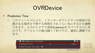 OVRDevice
Prediction Time
このフィールドにより、トラッカーがプレイヤーの頭部の位
置がある場所を予想する時間をどれぐらい先にするかを調整
できます。入力からビデオ遅延(Latency)をカバーするのに有
力です。デフォルトの値は50ミリ秒ですが、適切に調整でき
ます。

Yuichi Ishii,2014/2/8

 