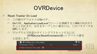 OVRDevice
Reset Tracker On Load
この値のデフォルトはOnです。
Onの時、Application.LoadLevelでシーンを移動するとRiftの向きがリ
セットされます。向きをキープしたい場合には、このパラメータを
Offにします。
プログラムで任意のタイミングでリセットするには
OVRDevice.ResetOrientation(0); // デバイス番号
と記述します。

Yuichi Ishii,2014/2/8

 