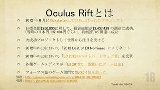 Oculus Riftとは
2012 年 8 月にKickstarter上で立ち上げられたプロジェクト
目標金額$250,000に対して、投資総額が$2,437,429 の調達に成功。
(当時の日本円は$1=84円ぐらい。約2億円)の調達に成功
大成功プロジェクトして世界から注目を受ける

2012年のE3において「2012 Best of E3 Nominee」にノミネート
2013年のE3において「E3 2013のベストハードウェア賞」を受賞
各種ゲームメディアが「E3 2013で一番驚いたゲーム認定」
フォーブス誌のゲーム部門でCEOが1位を取った
引用：http://yaseino.hatenablog.com/entry/2014/01/09/203922
引用：https://gist.github.com/japboy/5545565
Yuichi Ishii,2014/2/8

 