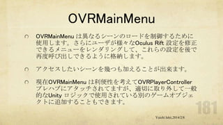 OVRMainMenu
OVRMainMenu は異なるシーンのロードを制御するために
使用します。さらにユーザが様々なOculus Rift 設定を修正
できるメニューをレンダリングして、これらの設定を後で
再度呼び出しできるように格納します。
アクセスしたいシーンを幾つも加えることが出来ます。
現在OVRMainMenu は利便性を考えてOVRPlayerController
プレハブにアタッチされてますが、適切に取り外して一般
的なUnity ロジックで使用されている別のゲームオブジェ
クトに追加することもできます。
Yuichi Ishii,2014/2/8

 