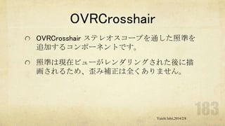 OVRCrosshair
OVRCrosshair ステレオスコープを通した照準を
追加するコンポーネントです。
照準は現在ビューがレンダリングされた後に描
画されるため、歪み補正は全くありません。

Yuichi Ishii,2014/2/8

 