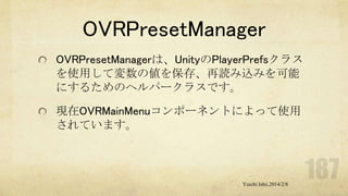 OVRPresetManager
OVRPresetManagerは、UnityのPlayerPrefsクラス
を使用して変数の値を保存、再読み込みを可能
にするためのヘルパークラスです。
現在OVRMainMenuコンポーネントによって使用
されています。

Yuichi Ishii,2014/2/8

 