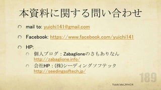 本資料に関する問い合わせ
mail to: yuichi141@gmail.com

Facebook: https://www.facebook.com/yuichi141
HP:
個人ブログ：Zabaglioneのさもありなん
http://zabaglione.info/
会社HP：(株)シーディングソフテック
http://seedingsoftech.jp/
Yuichi Ishii,2014/2/8

 