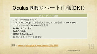Oculus Riftのハード仕様(DK1)
ディスプレイ仕様
・7 インチの画面サイズ
・1280 x 800 (720p) の解像度 (片目辺りの解像度は 640 x 800)
・レンズ中央から 64 mm の固定長
・60 Hz LCD パネル
・DVI-D/HMDI
・USB 2.0 Full Speed
・輝度とコントラスト調整可

引用：https://gist.github.com/japboy/5545565
Yuichi Ishii,2014/2/8

 