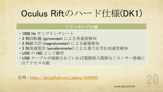 Oculus Riftのハード仕様(DK1)
トラッキング仕様
・1000 Hz サンプリングレート
・3 軸回転儀 (gyroscope) による角速度検知
・3 軸磁力計 (magnetometer) による磁場検知
・3 軸加速度計 (accelerometer) による重力を含む加速度検知
・USB の HID として動作
・USB ケーブルが接続されていれば電源投入関係なくセンサー情報に
はアクセス可能

引用：https://gist.github.com/japboy/5545565
Yuichi Ishii,2014/2/8

 