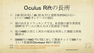 Oculus Riftの長所
110 度(対角) / 90 度(水平)と視野角(FOV)が広い
(ソニーHMZ-Tシリーズの2倍)
頭の向きをトラッキングでき、6 段階の被写界深度
(DOF)をゲームに使えるほど低遅延で実現
他のHMDと同じく両目の視差を利用した裸眼立体視
3D表示
59800円のHMZ-T1/T2に対して開発キットで300ドル
という低価格(Developer Kit1の値段)
引用：http://yaseino.hatenablog.com/entry/2014/01/09/203922
引用：https://gist.github.com/japboy/5545565
Yuichi Ishii,2014/2/8

 