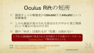 Oculus Riftの短所
開発キットの解像度が1280x800(片目640x800)という
低解像度
しかも画面が表示される部分はその中から更に制限
(レンズ補正の歪みのため)
頭の「向き」は取れるが「位置」は取れない
いずれもCES2014で発表された赤外線カメラ付属のコードネーム
「Crystal Cove」で解消済み(らしい)。
引用：http://yaseino.hatenablog.com/entry/2014/01/09/203922
引用：https://gist.github.com/japboy/5545565
Yuichi Ishii,2014/2/8

 