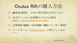 Oculus Riftの購入方法
2014/2/8現在、日本正規代理店は存在しない

公式サイトから直接購入するのが確実
https://www.oculusvr.com/order/
本体価格 $300 + 送料($50〜$60ぐらい?) + 関税?
コードネーム「Crystal Cove」が控えているが
……
Yuichi Ishii,2014/2/8

 