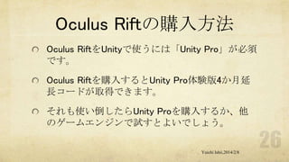 Oculus Riftの購入方法
Oculus RiftをUnityで使うには「Unity Pro」が必須
です。
Oculus Riftを購入するとUnity Pro体験版4か月延
長コードが取得できます。
それも使い倒したらUnity Proを購入するか、他
のゲームエンジンで試すとよいでしょう。
Yuichi Ishii,2014/2/8

 