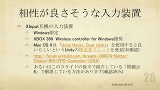 相性が良さそうな入力装置
XInput互換の入力装置
Windows限定
XBOX 360 Wireless controller for Windows推奨
Mac OS Xは「Unity Hacks: Dual sticks」を使用すると良
いらしいというUnityの開発者スレッドを発見(未確認)
http://forum.unity3d.com/threads/200074-BetterOculus-Rift-FPS-Controller-(OSX)
あるいはこのスライドの後半で紹介している「問題点
6」で解説している方法があります(確認済み)
Yuichi Ishii,2014/2/8

 