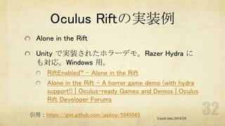 Oculus Riftの実装例
Alone in the Rift
Unity で実装されたホラーデモ。Razer Hydra に
も対応。Windows 用。
RiftEnabled™ – Alone in the Rift
Alone in the Rift - A horror game demo (with hydra
support!) | Oculus-ready Games and Demos | Oculus
Rift Developer Forums
引用：https://gist.github.com/japboy/5545565

Yuichi Ishii,2014/2/8

 