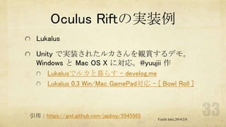 Oculus Riftの実装例
Lukalus
Unity で実装されたルカさんを観賞するデモ。
Windows と Mac OS X に対応。@yuujii 作
Lukalusでルカと暮らす - develog.me
Lukalus 0.3 Win/Mac GamePad対応 - [ Bowl Roll ]

引用：https://gist.github.com/japboy/5545565

Yuichi Ishii,2014/2/8

 