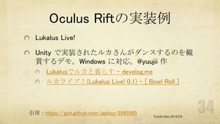 Oculus Riftの実装例
Lukalus Live!
Unity で実装されたルカさんがダンスするのを観
賞するデモ。Windows に対応。@yuujii 作
Lukalusでルカと暮らす - develog.me
ルカライブ！(Lukalus Live! 0.1) - [ Bowl Roll ]

引用：https://gist.github.com/japboy/5545565

Yuichi Ishii,2014/2/8

 