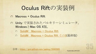 Oculus Riftの実装例
Macross + Oculus Rift
Unity で実装されたバルキリーシミュレータ。
WindowsとMac OS X版。
SolidM Macross + Oculus Rift
SolidM Macross + Oculus Rift その5(最終版)

引用：https://gist.github.com/japboy/5545565

Yuichi Ishii,2014/2/8

 