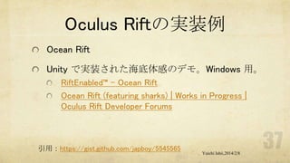 Oculus Riftの実装例
Ocean Rift
Unity で実装された海底体感のデモ。Windows 用。
RiftEnabled™ – Ocean Rift
Ocean Rift (featuring sharks) | Works in Progress |
Oculus Rift Developer Forums

引用：https://gist.github.com/japboy/5545565

Yuichi Ishii,2014/2/8

 