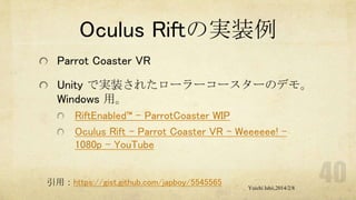 Oculus Riftの実装例
Parrot Coaster VR
Unity で実装されたローラーコースターのデモ。
Windows 用。
RiftEnabled™ – ParrotCoaster WIP
Oculus Rift - Parrot Coaster VR - Weeeeee! 1080p - YouTube

引用：https://gist.github.com/japboy/5545565

Yuichi Ishii,2014/2/8

 