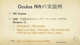 Oculus Riftの実装例
Rift Coaster
UDK で実装されたローラーコースターのデモ。
Windows 用。
RiftEnabled™ – Rift Coaster
Meant to be Seen - View topic - Can someone with
a Rift test my roller coaster? now w/ sound

引用：https://gist.github.com/japboy/5545565

Yuichi Ishii,2014/2/8

 