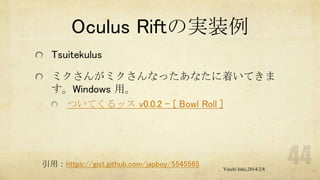 Oculus Riftの実装例
Tsuitekulus
ミクさんがミクさんなったあなたに着いてきま
す。Windows 用。
ついてくるッス v0.0.2 - [ Bowl Roll ]

引用：https://gist.github.com/japboy/5545565

Yuichi Ishii,2014/2/8

 