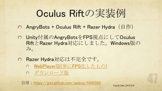 Oculus Riftの実装例
AngryBots + Oculus Rift + Razer Hydra（自作）

Unity付属のAngryBotsをFPS視点にしてOculus
RiftとRazer Hydra対応にしました。Windows版の
み。
Razer Hydra対応は不完全です。
WebPlayer版(単にFPS化したもの)
ダウンロード版
引用：https://gist.github.com/japboy/5545565

Yuichi Ishii,2014/2/8

 