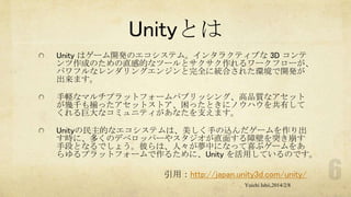 Unityとは
Unity はゲーム開発のエコシステム。インタラクティブな 3D コンテ
ンツ作成のための直感的なツールとサクサク作れるワークフローが、
パワフルなレンダリングエンジンと完全に統合された環境で開発が
出来ます。
手軽なマルチプラットフォームパブリッシング、高品質なアセット
が幾千も揃ったアセットストア、困ったときにノウハウを共有して
くれる巨大なコミュニティがあなたを支えます。
Unityの民主的なエコシステムは、美しく手の込んだゲームを作り出
す時に、多くのデベロッパーやスタジオが直面する障壁を突き崩す
手段となるでしょう。彼らは、人々が夢中になって喜ぶゲームをあ
らゆるプラットフォームで作るために、Unity を活用しているのです。

引用：http://japan.unity3d.com/unity/
Yuichi Ishii,2014/2/8

 
