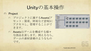 Unityの基本操作
Project
プロジェクトに属するAssets(ア
セット：資産、財産など意味)に
アクセスし、管理することがで
きます。
Assetsはゲームを構成する様々
な部品を表します。例えるなら、
ゲームの素材倉庫のようなもの
です。
Yuichi Ishii,2014/2/8

 