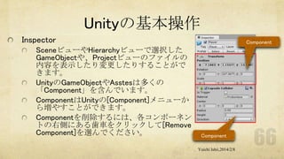 Unityの基本操作
Inspector
SceneビューやHierarchyビューで選択した
GameObjectや、Projectビューのファイルの
内容を表示したり変更したりすることがで
きます。
UnityのGameObjectやAsstesは多くの
「Component」を含んでいます。
ComponentはUnityの[Component]メニューか
ら増やすことができます。
Componentを削除するには、各コンポーネン
トの右側にある歯車をクリックして[Remove
Component]を選んでください。

Component

Component
Yuichi Ishii,2014/2/8

 