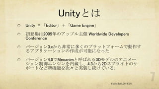 Unityとは
Unity = 「Editor」＋「Game Engine」

初登場は2005年のアップル主催 Worldwide Developers
Conference
バージョン3.xから非常に多くのプラットフォームで動作す
るアプリケーションの作成が可能になった
バージョン4.0でMecanimと呼ばれる3Dモデルのアニメー
ション制御エンジンを内蔵し、4.3から2Dスプライトのサ
ポートなど新機能を次々と実装し続けている。

Yuichi Ishii,2014/2/8

 