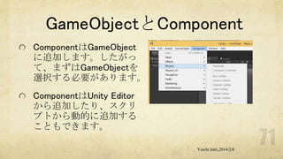 GameObjectとComponent
ComponentはGameObject
に追加します。したがっ
て、まずはGameObjectを
選択する必要があります。

ComponentはUnity Editor
から追加したり、スクリ
プトから動的に追加する
こともできます。
Yuichi Ishii,2014/2/8

 