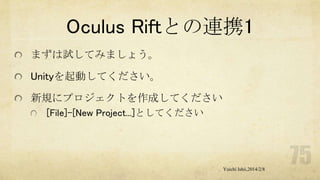 Oculus Riftとの連携1
まずは試してみましょう。
Unityを起動してください。
新規にプロジェクトを作成してください
[File]-[New Project...]としてください

Yuichi Ishii,2014/2/8

 