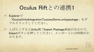 Oculus Riftとの連携1
Explorerで
「OculusUnityIntegrationTuscanyDemo.unitypackage」をダ
ブルクリックしてください。
しばらくするとUnity側でImport Package画面が出るので、
Importボタンを押してください。インポートには時間がか
かります。

Yuichi Ishii,2014/2/8

 